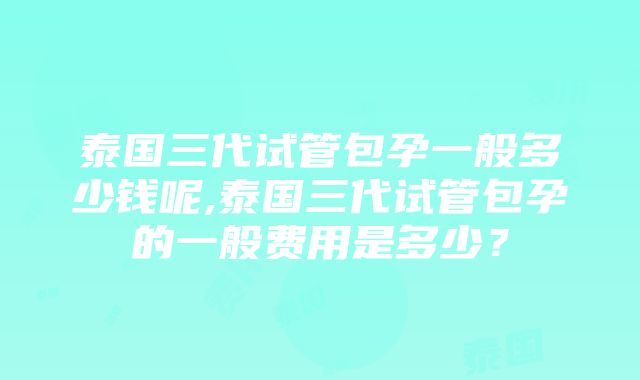 泰国三代试管包孕一般多少钱呢,泰国三代试管包孕的一般费用是多少？