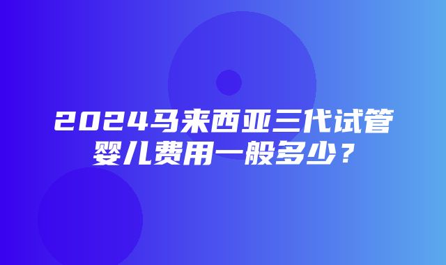 2024马来西亚三代试管婴儿费用一般多少？