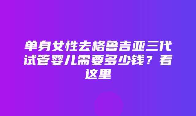 单身女性去格鲁吉亚三代试管婴儿需要多少钱？看这里