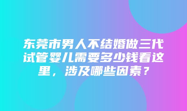 东莞市男人不结婚做三代试管婴儿需要多少钱看这里，涉及哪些因素？