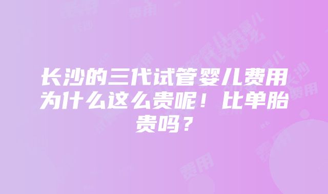 长沙的三代试管婴儿费用为什么这么贵呢！比单胎贵吗？