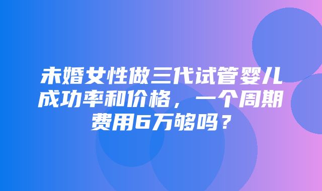 未婚女性做三代试管婴儿成功率和价格，一个周期费用6万够吗？