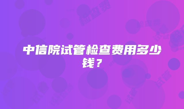 中信院试管检查费用多少钱？