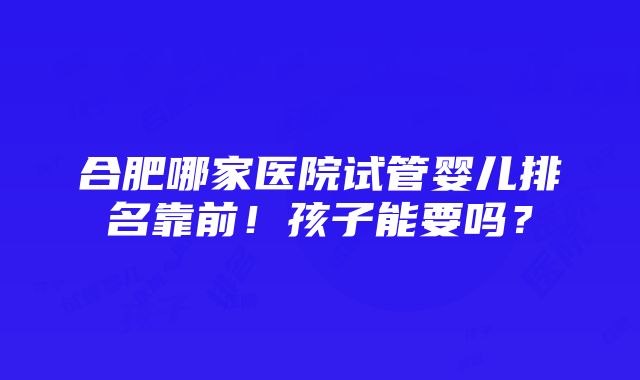 合肥哪家医院试管婴儿排名靠前！孩子能要吗？