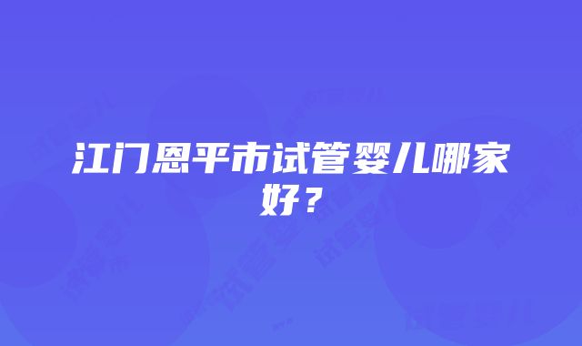 江门恩平市试管婴儿哪家好？