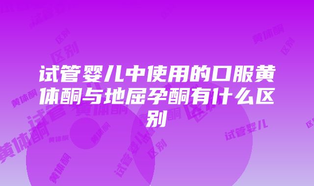 试管婴儿中使用的口服黄体酮与地屈孕酮有什么区别