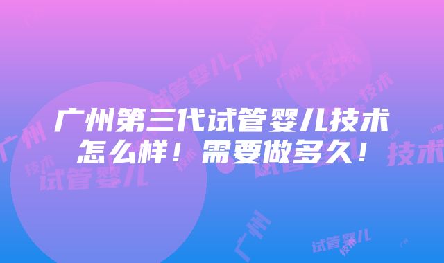 广州第三代试管婴儿技术怎么样！需要做多久！