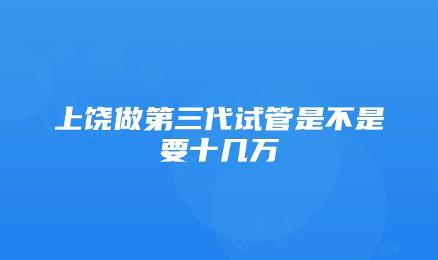 上饶做第三代试管是不是要十几万