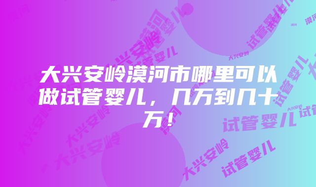 大兴安岭漠河市哪里可以做试管婴儿，几万到几十万！