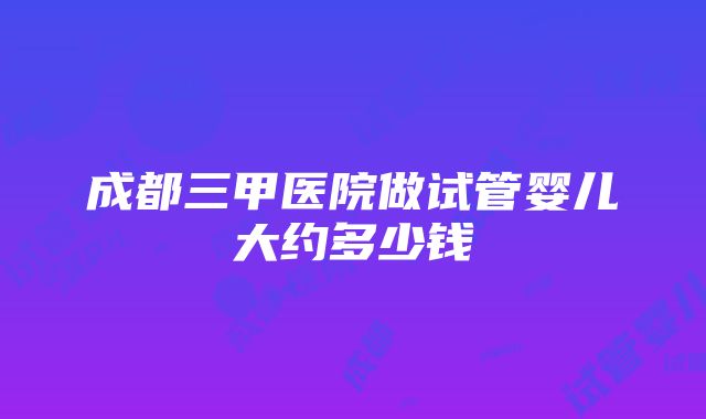 成都三甲医院做试管婴儿大约多少钱