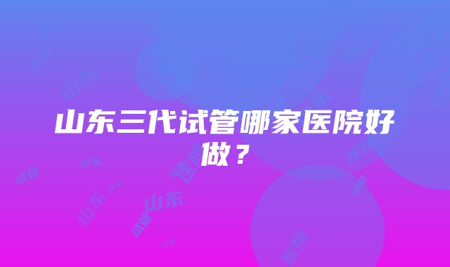 山东三代试管哪家医院好做？