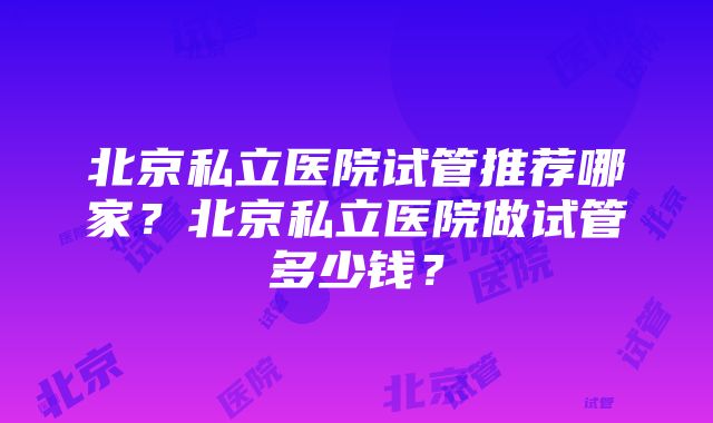 北京私立医院试管推荐哪家？北京私立医院做试管多少钱？