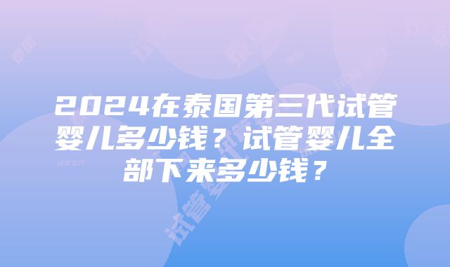 2024在泰国第三代试管婴儿多少钱？试管婴儿全部下来多少钱？