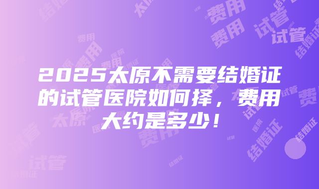 2025太原不需要结婚证的试管医院如何择，费用大约是多少！