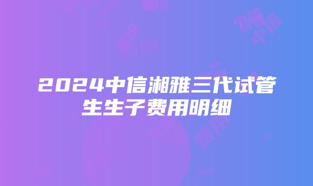 2024中信湘雅三代试管生生子费用明细