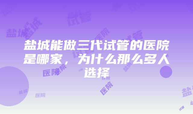 盐城能做三代试管的医院是哪家，为什么那么多人选择