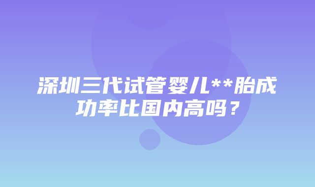 深圳三代试管婴儿**胎成功率比国内高吗？