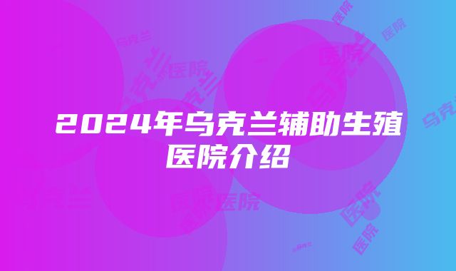 2024年乌克兰辅助生殖医院介绍