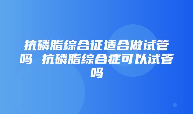 抗磷脂综合征适合做试管吗 抗磷脂综合症可以试管吗