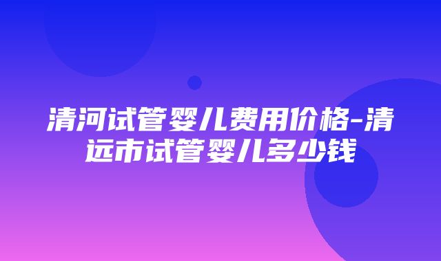 清河试管婴儿费用价格-清远市试管婴儿多少钱