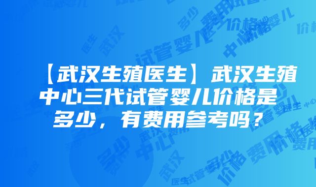 【武汉生殖医生】武汉生殖中心三代试管婴儿价格是多少，有费用参考吗？