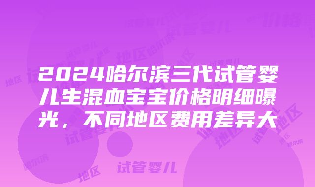 2024哈尔滨三代试管婴儿生混血宝宝价格明细曝光，不同地区费用差异大