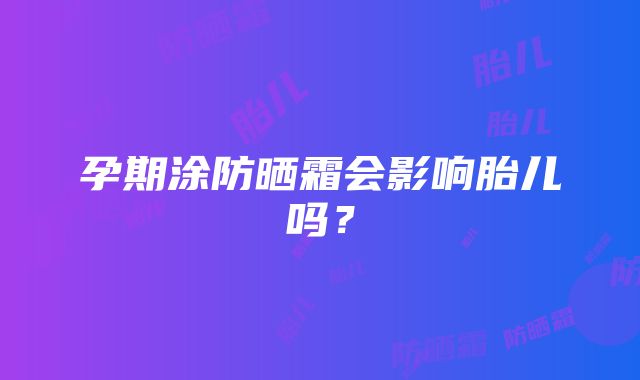 孕期涂防晒霜会影响胎儿吗？