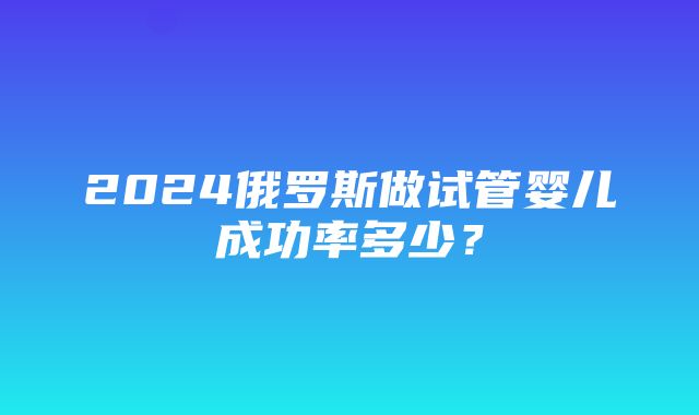 2024俄罗斯做试管婴儿成功率多少？