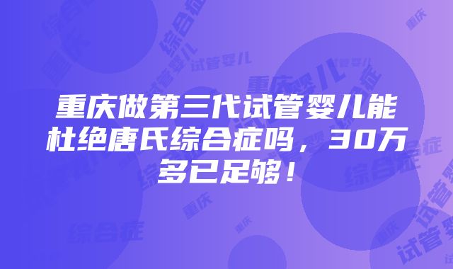 重庆做第三代试管婴儿能杜绝唐氏综合症吗，30万多已足够！