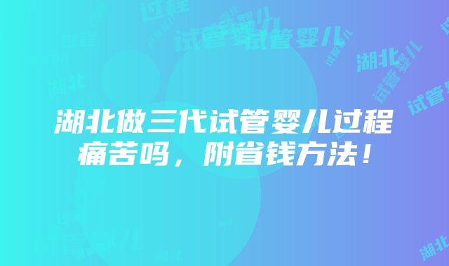 湖北做三代试管婴儿过程痛苦吗，附省钱方法！