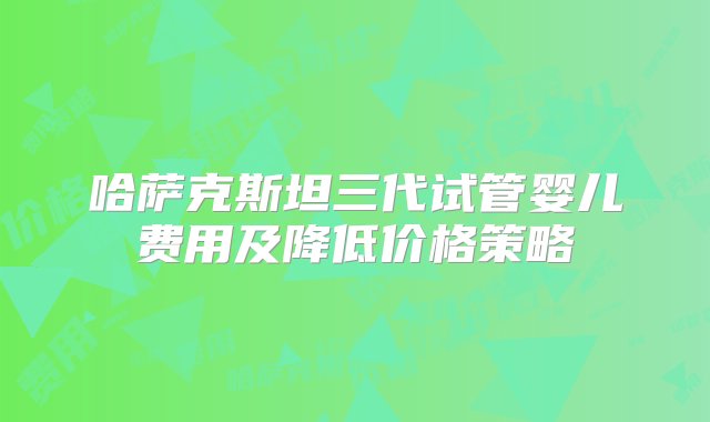 哈萨克斯坦三代试管婴儿费用及降低价格策略