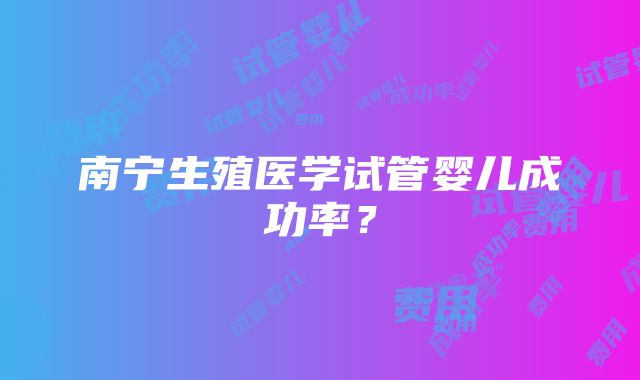 南宁生殖医学试管婴儿成功率？