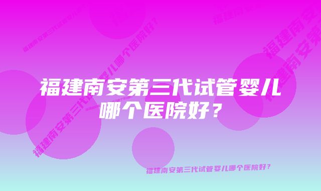 福建南安第三代试管婴儿哪个医院好？