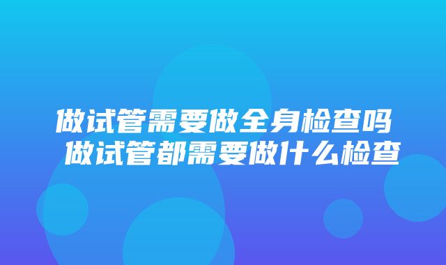 做试管需要做全身检查吗 做试管都需要做什么检查