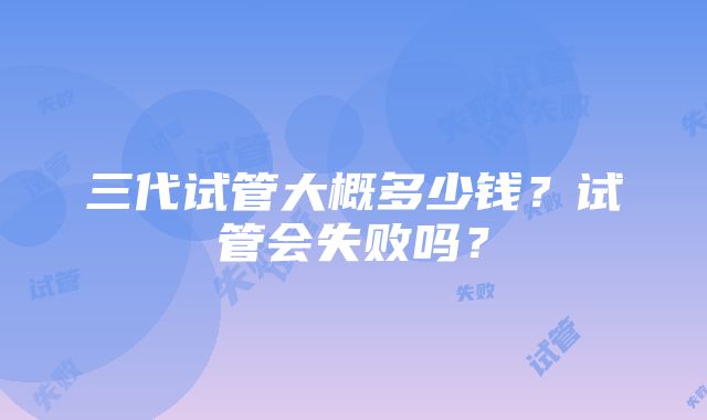 三代试管大概多少钱？试管会失败吗？