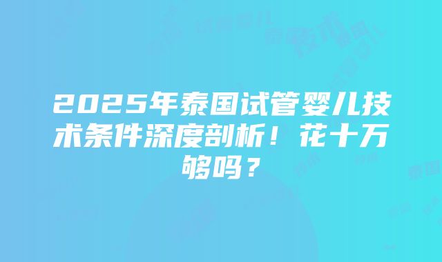 2025年泰国试管婴儿技术条件深度剖析！花十万够吗？