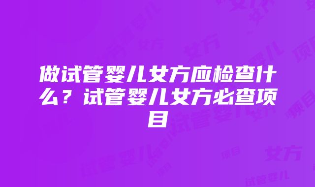 做试管婴儿女方应检查什么？试管婴儿女方必查项目