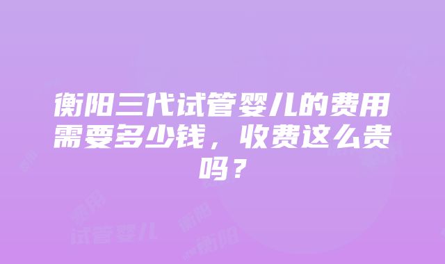 衡阳三代试管婴儿的费用需要多少钱，收费这么贵吗？