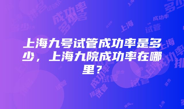 上海九号试管成功率是多少，上海九院成功率在哪里？