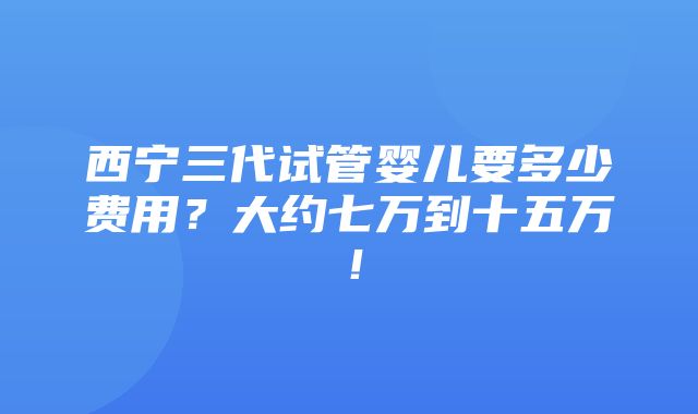 西宁三代试管婴儿要多少费用？大约七万到十五万！