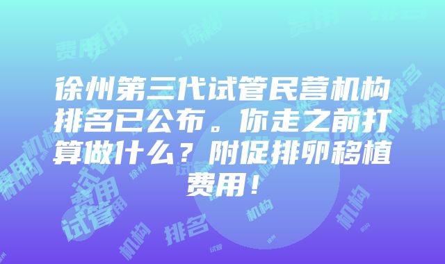 徐州第三代试管民营机构排名已公布。你走之前打算做什么？附促排卵移植费用！