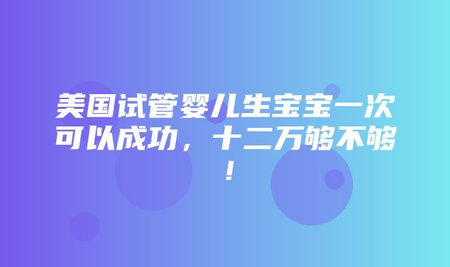 美国试管婴儿生宝宝一次可以成功，十二万够不够！