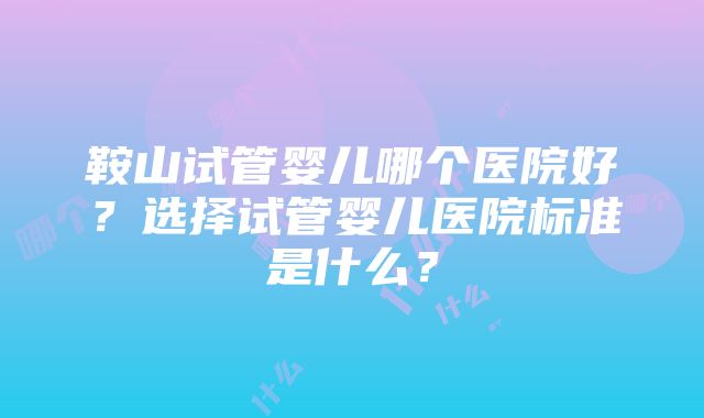 鞍山试管婴儿哪个医院好？选择试管婴儿医院标准是什么？