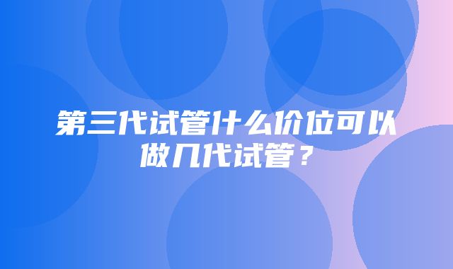 第三代试管什么价位可以做几代试管？