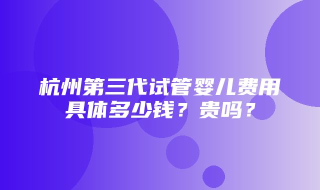 杭州第三代试管婴儿费用具体多少钱？贵吗？