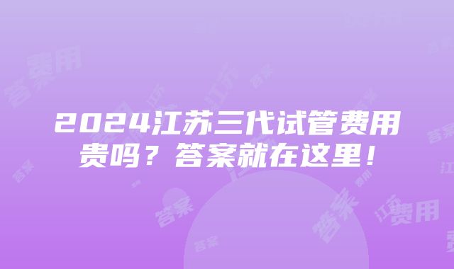 2024江苏三代试管费用贵吗？答案就在这里！