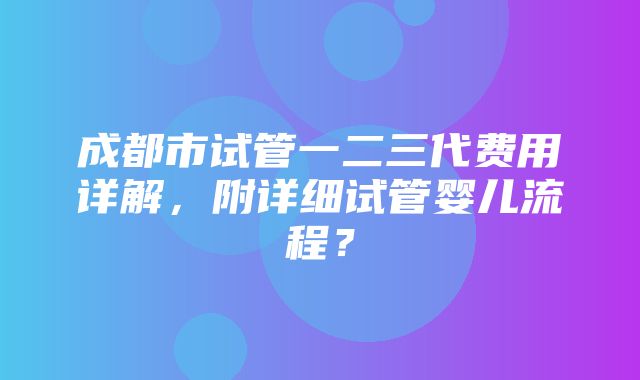 成都市试管一二三代费用详解，附详细试管婴儿流程？