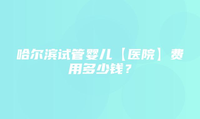 哈尔滨试管婴儿【医院】费用多少钱？