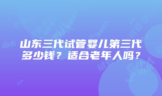 山东三代试管婴儿第三代多少钱？适合老年人吗？