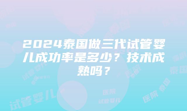 2024泰国做三代试管婴儿成功率是多少？技术成熟吗？